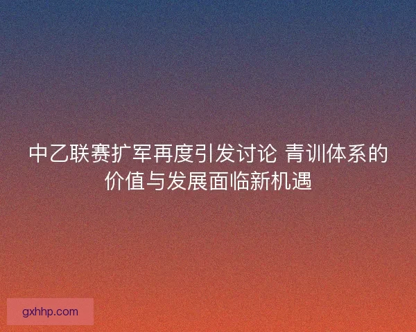 中乙联赛扩军再度引发讨论 青训体系的价值与发展面临新机遇