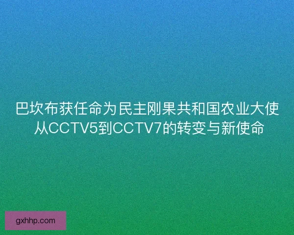 巴坎布获任命为民主刚果共和国农业大使 从CCTV5到CCTV7的转变与新使命