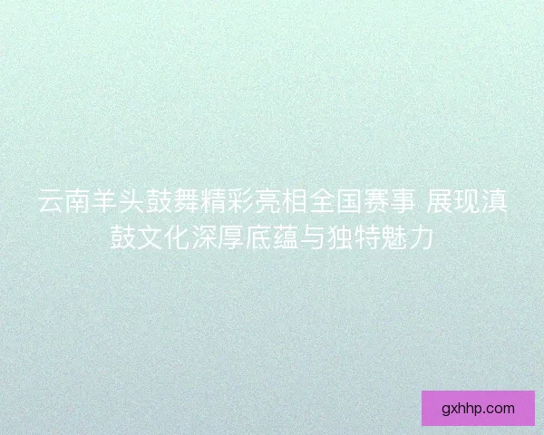 云南羊头鼓舞精彩亮相全国赛事 展现滇鼓文化深厚底蕴与独特魅力
