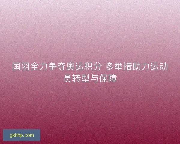 国羽全力争夺奥运积分 多举措助力运动员转型与保障