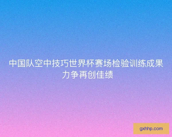 中国队空中技巧世界杯赛场检验训练成果 力争再创佳绩