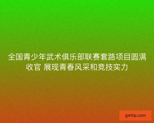 全国青少年武术俱乐部联赛套路项目圆满收官 展现青春风采和竞技实力