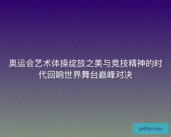 奥运会艺术体操绽放之美与竞技精神的时代回响世界舞台巅峰对决