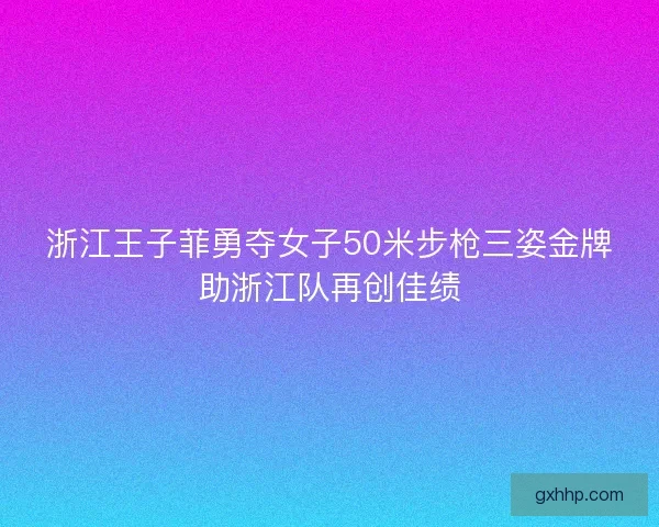 浙江王子菲勇夺女子50米步枪三姿金牌助浙江队再创佳绩