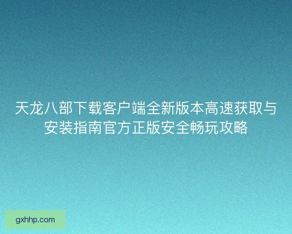 天龙八部下载客户端全新版本高速获取与安装指南官方正版安全畅玩攻略