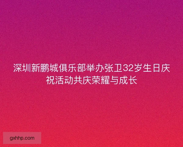 深圳新鹏城俱乐部举办张卫32岁生日庆祝活动共庆荣耀与成长