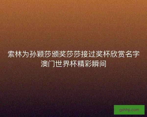 索林为孙颖莎颁奖莎莎接过奖杯欣赏名字澳门世界杯精彩瞬间