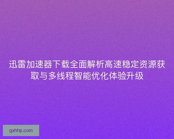 迅雷加速器下载全面解析高速稳定资源获取与多线程智能优化体验升级
