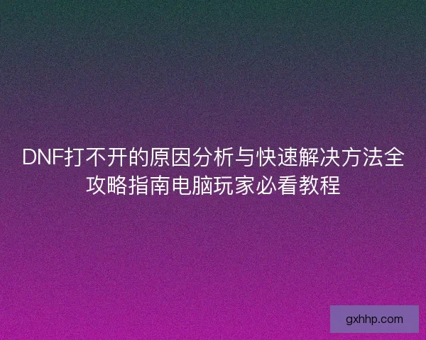 DNF打不开的原因分析与快速解决方法全攻略指南电脑玩家必看教程