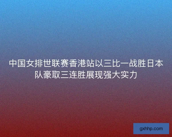 中国女排世联赛香港站以三比一战胜日本队豪取三连胜展现强大实力
