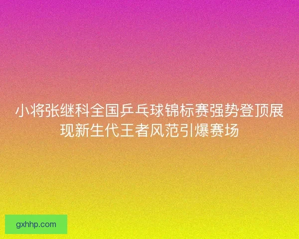 小将张继科全国乒乓球锦标赛强势登顶展现新生代王者风范引爆赛场