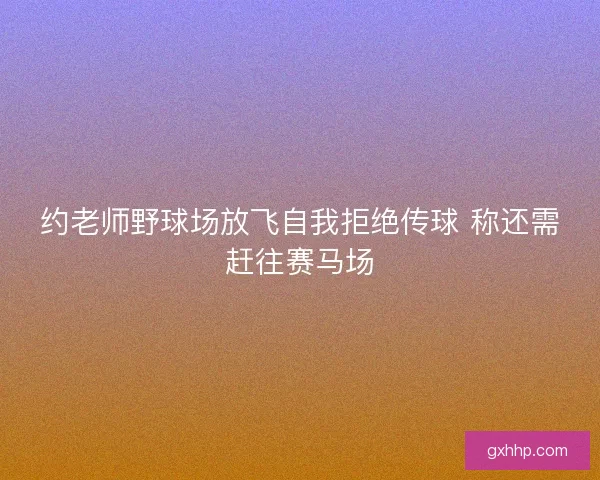 约老师野球场放飞自我拒绝传球 称还需赶往赛马场