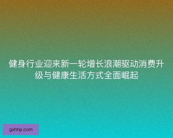 健身行业迎来新一轮增长浪潮驱动消费升级与健康生活方式全面崛起