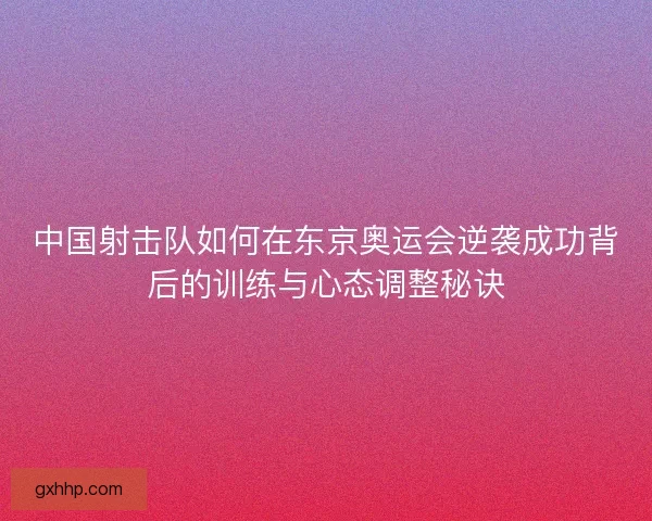 中国射击队如何在东京奥运会逆袭成功背后的训练与心态调整秘诀