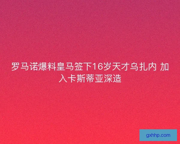 罗马诺爆料皇马签下16岁天才乌扎内 加入卡斯蒂亚深造