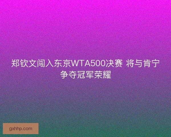 郑钦文闯入东京WTA500决赛 将与肯宁争夺冠军荣耀