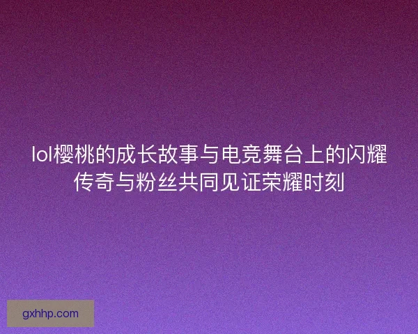lol樱桃的成长故事与电竞舞台上的闪耀传奇与粉丝共同见证荣耀时刻