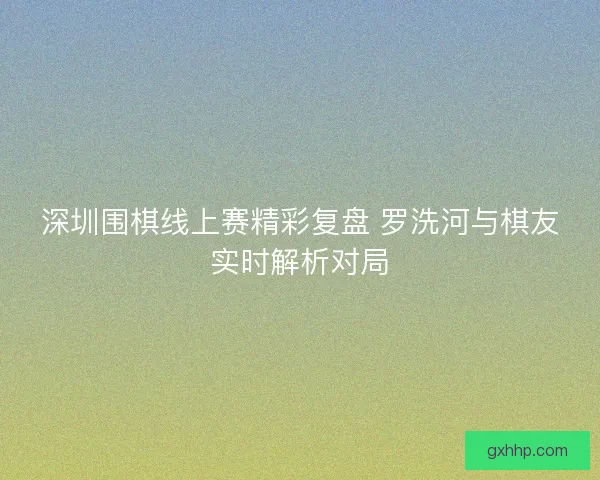 深圳围棋线上赛精彩复盘 罗洗河与棋友实时解析对局
