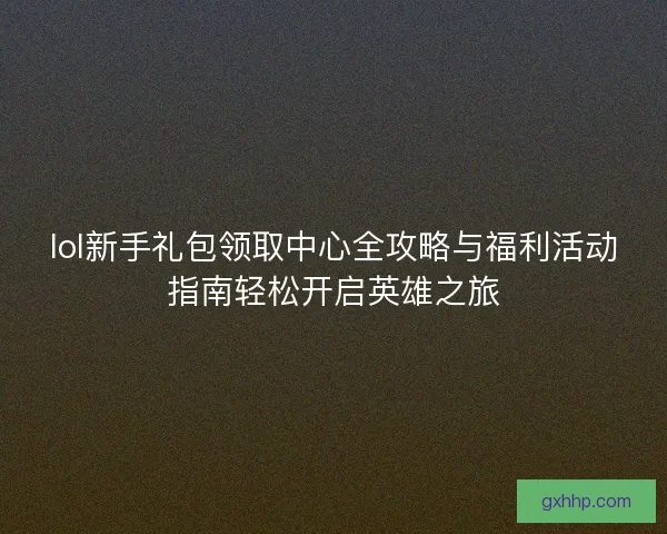 lol新手礼包领取中心全攻略与福利活动指南轻松开启英雄之旅 lol新手礼包领取中心全攻略与福利活动指南轻松开启英雄之旅