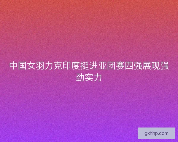 中国女羽力克印度挺进亚团赛四强展现强劲实力 中国女羽力克印度挺进亚团赛四强展现强劲实力