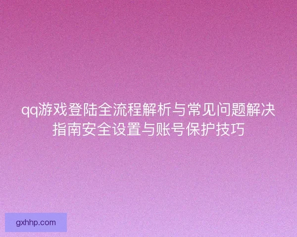 qq游戏登陆全流程解析与常见问题解决指南安全设置与账号保护技巧