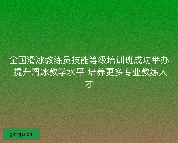 全国滑冰教练员技能等级培训班成功举办 提升滑冰教学水平 培养更多专业教练人才