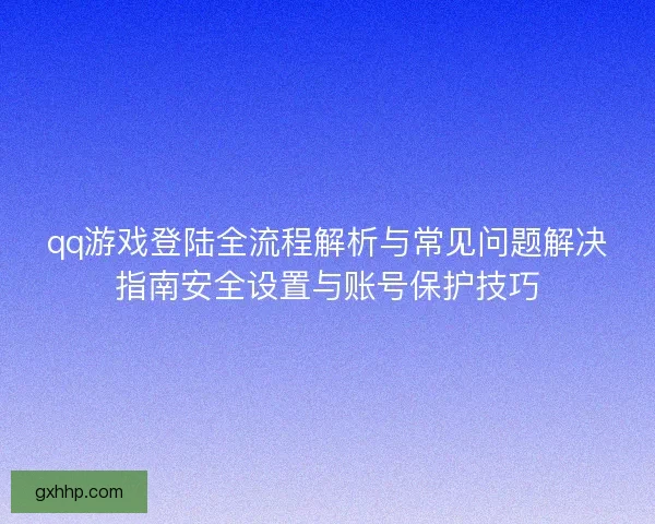 qq游戏登陆全流程解析与常见问题解决指南安全设置与账号保护技巧