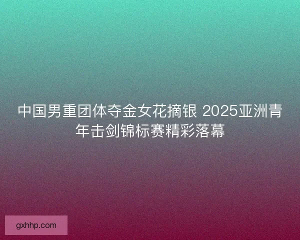 中国男重团体夺金女花摘银 2025亚洲青年击剑锦标赛精彩落幕