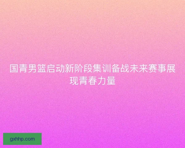 国青男篮启动新阶段集训备战未来赛事展现青春力量