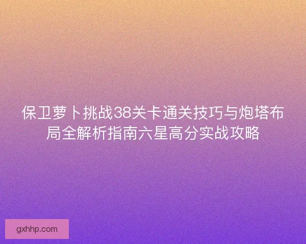 保卫萝卜挑战38关卡通关技巧与炮塔布局全解析指南六星高分实战攻略