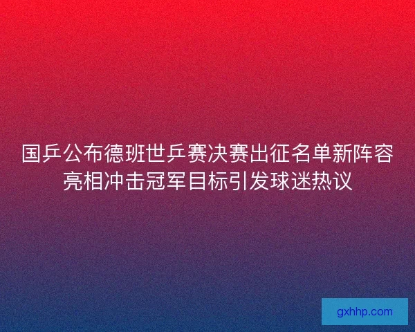 国乒公布德班世乒赛决赛出征名单新阵容亮相冲击冠军目标引发球迷热议