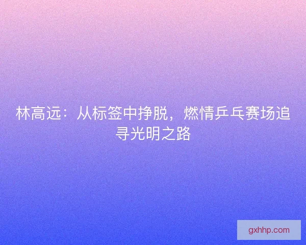 林高远：从标签中挣脱，燃情乒乓赛场追寻光明之路